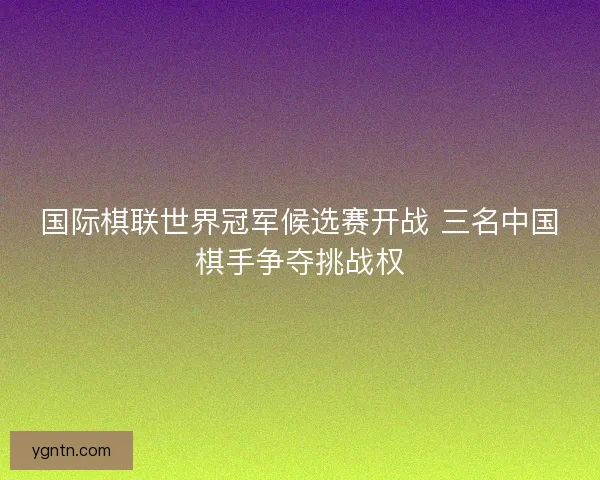 国际棋联世界冠军候选赛开战 三名中国棋手争夺挑战权 国际棋联世界冠军候选赛开战 三名中国棋手争夺挑战权