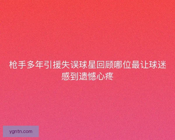 枪手多年引援失误球星回顾哪位最让球迷感到遗憾心疼 枪手多年引援失误球星回顾哪位最让球迷感到遗憾心疼