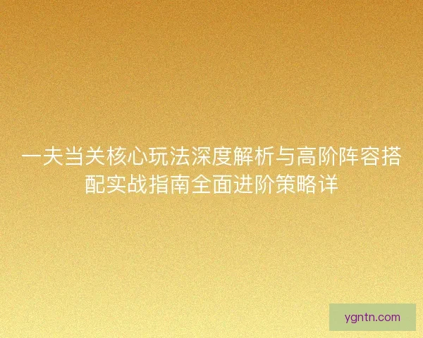 一夫当关核心玩法深度解析与高阶阵容搭配实战指南全面进阶策略详 一夫当关核心玩法深度解析与高阶阵容搭配实战指南全面进阶策略详