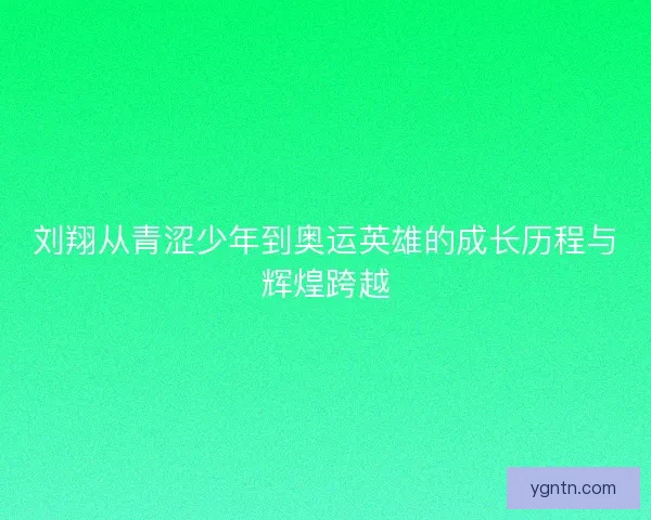 刘翔从青涩少年到奥运英雄的成长历程与辉煌跨越
