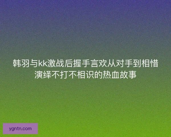 韩羽与kk激战后握手言欢从对手到相惜演绎不打不相识的热血故事 韩羽与kk激战后握手言欢从对手到相惜演绎不打不相识的热血故事
