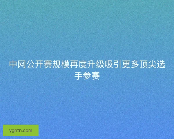 中网公开赛规模再度升级吸引更多顶尖选手参赛 中网公开赛规模再度升级吸引更多顶尖选手参赛