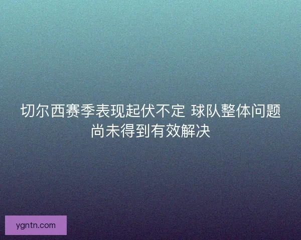 切尔西赛季表现起伏不定 球队整体问题尚未得到有效解决 切尔西赛季表现起伏不定 球队整体问题尚未得到有效解决