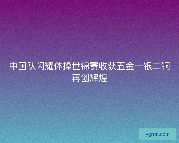 中国队闪耀体操世锦赛收获五金一银二铜再创辉煌 中国队闪耀体操世锦赛收获五金一银二铜再创辉煌