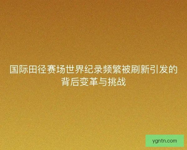 国际田径赛场世界纪录频繁被刷新引发的背后变革与挑战 国际田径赛场世界纪录频繁被刷新引发的背后变革与挑战