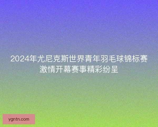 2024年尤尼克斯世界青年羽毛球锦标赛激情开幕赛事精彩纷呈 2024年尤尼克斯世界青年羽毛球锦标赛激情开幕赛事精彩纷呈
