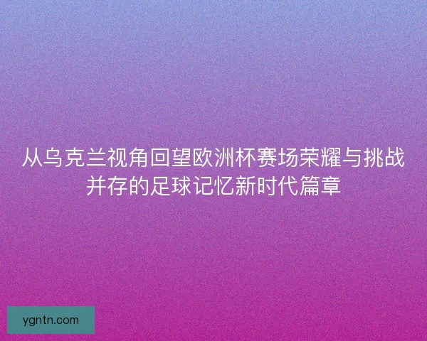从乌克兰视角回望欧洲杯赛场荣耀与挑战并存的足球记忆新时代篇章 从乌克兰视角回望欧洲杯赛场荣耀与挑战并存的足球记忆新时代篇章