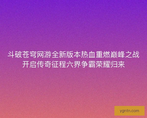 斗破苍穹网游全新版本热血重燃巅峰之战开启传奇征程六界争霸荣耀归来 斗破苍穹网游全新版本热血重燃巅峰之战开启传奇征程六界争霸荣耀归来