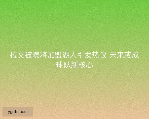 拉文被曝将加盟湖人引发热议 未来或成球队新核心 拉文被曝将加盟湖人引发热议 未来或成球队新核心